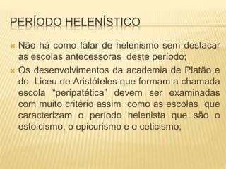 PERÍODO HELENÍSTICO
 Não há como falar de helenismo sem destacar
as escolas antecessoras deste período;
 Os desenvolvimentos da academia de Platão e
do Liceu de Aristóteles que formam a chamada
escola “peripatética” devem ser examinadas
com muito critério assim como as escolas que
caracterizam o período helenista que são o
estoicismo, o epicurismo e o ceticismo;
 