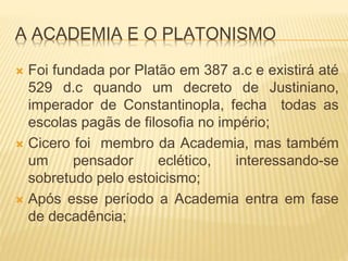 A ACADEMIA E O PLATONISMO
 Foi fundada por Platão em 387 a.c e existirá até
529 d.c quando um decreto de Justiniano,
imperador de Constantinopla, fecha todas as
escolas pagãs de filosofia no império;
 Cicero foi membro da Academia, mas também
um pensador eclético, interessando-se
sobretudo pelo estoicismo;
 Após esse período a Academia entra em fase
de decadência;
 