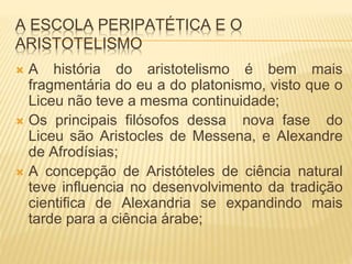 A ESCOLA PERIPATÉTICA E O
ARISTOTELISMO
 A história do aristotelismo é bem mais
fragmentária do eu a do platonismo, visto que o
Liceu não teve a mesma continuidade;
 Os principais filósofos dessa nova fase do
Liceu são Aristocles de Messena, e Alexandre
de Afrodísias;
 A concepção de Aristóteles de ciência natural
teve influencia no desenvolvimento da tradição
cientifica de Alexandria se expandindo mais
tarde para a ciência árabe;
 