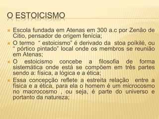O ESTOICISMO
 Escola fundada em Atenas em 300 a.c por Zenão de
Citio, pensador de origem fenícia;
 O termo “ estoicismo” é derivado da stoa poíkilé, ou
“ pórtico pintado” local onde os membros se reunião
em Atenas;
 O estoicismo concebe a filosofia de forma
sistemática onde está se compõem em três partes
sendo a: física, a lógica e a ética;
 Essa concepção reflete a estreita relação entre a
física e a ética, para ela o homem é um microcosmo
no macrocosmo , ou seja, é parte do universo e
portanto da natureza;
 