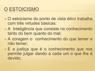 O ESTOICISMO
 O estoicismo do ponto de vista ético trabalha
com três virtudes básicas;
 A inteligência que consiste no conhecimento
tanto do bem quanto do mal;
 A coragem o conhecimento do que temer e
não temer;
 E a justiça que é o conhecimento que nos
permite julgar dando a cada um o que lhe é
devido;
 