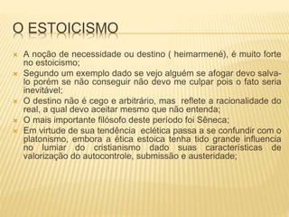 O ESTOICISMO
 A noção de necessidade ou destino ( heimarmené), é muito forte
no estoicismo;
 Segundo um exemplo dado se vejo alguém se afogar devo salva-
lo porém se não conseguir não devo me culpar pois o fato seria
inevitável;
 O destino não é cego e arbitrário, mas reflete a racionalidade do
real, a qual devo aceitar mesmo que não entenda;
 O mais importante filósofo deste período foi Sêneca;
 Em virtude de sua tendência eclética passa a se confundir com o
platonismo, embora a ética estoica tenha tido grande influencia
no lumiar do cristianismo dado suas características de
valorização do autocontrole, submissão e austeridade;
 