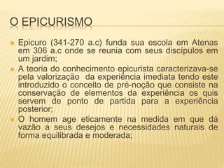 O EPICURISMO
 Epicuro (341-270 a.c) funda sua escola em Atenas
em 306 a.c onde se reunia com seus discípulos em
um jardim;
 A teoria do conhecimento epicurista caracterizava-se
pela valorização da experiência imediata tendo este
introduzido o conceito de pré-noção que consiste na
conservação de elementos da experiência os quis
servem de ponto de partida para a experiência
posterior;
 O homem age eticamente na medida em que dá
vazão a seus desejos e necessidades naturais de
forma equilibrada e moderada;
 