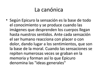 La canónica  Según Epicuro la sensación es la base de todo el conocimiento y se produce cuando las imágenes que desprenden los cuerpos llegan hasta nuestros sentidos. Ante cada sensación el ser humano reacciona con placer o con dolor, dando lugar a los sentimientos, que son la base de la moral. Cuando las sensaciones se repiten numerosas veces se graban en la memoria y forman así lo que Epicuro denomina las "ideas generales" 