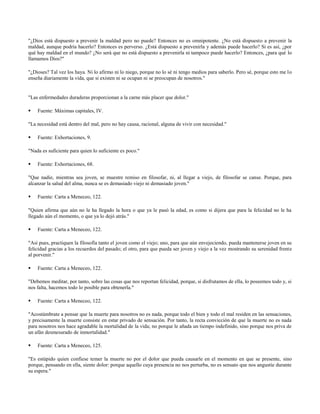 "¿Dios está dispuesto a prevenir la maldad pero no puede? Entonces no es omnipotente. ¿No está dispuesto a prevenir la
maldad, aunque podría hacerlo? Entonces es perverso. ¿Está dispuesto a prevenirla y además puede hacerlo? Si es así, ¿por
qué hay maldad en el mundo? ¿No será que no está dispuesto a prevenirla ni tampoco puede hacerlo? Entonces, ¿para qué lo
llamamos Dios?"

"¿Dioses? Tal vez los haya. Ni lo afirmo ni lo niego, porque no lo sé ni tengo medios para saberlo. Pero sé, porque esto me lo
enseña diariamente la vida, que si existen ni se ocupan ni se preocupan de nosotros."


"Las enfermedades duraderas proporcionan a la carne más placer que dolor."

   Fuente: Máximas capitales, IV.

"La necesidad está dentro del mal, pero no hay causa, racional, alguna de vivir con necesidad."

   Fuente: Exhortaciones, 9.

"Nada es suficiente para quien lo suficiente es poco."

   Fuente: Exhortaciones, 68.

"Que nadie, mientras sea joven, se muestre remiso en filosofar, ni, al llegar a viejo, de filosofar se canse. Porque, para
alcanzar la salud del alma, nunca se es demasiado viejo ni demasiado joven."

   Fuente: Carta a Meneceo, 122.

"Quien afirma que aún no le ha llegado la hora o que ya le pasó la edad, es como si dijera que para la felicidad no le ha
llegado aún el momento, o que ya lo dejó atrás."

   Fuente: Carta a Meneceo, 122.

"Así pues, practiquen la filosofía tanto el joven como el viejo; uno, para que aún envejeciendo, pueda mantenerse joven en su
felicidad gracias a los recuerdos del pasado; el otro, para que pueda ser joven y viejo a la vez mostrando su serenidad frente
al porvenir."

   Fuente: Carta a Meneceo, 122.

"Debemos meditar, por tanto, sobre las cosas que nos reportan felicidad, porque, si disfrutamos de ella, lo poseemos todo y, si
nos falta, hacemos todo lo posible para obtenerla."

   Fuente: Carta a Meneceo, 122.

"Acostúmbrate a pensar que la muerte para nosotros no es nada, porque todo el bien y todo el mal residen en las sensaciones,
y precisamente la muerte consiste en estar privado de sensación. Por tanto, la recta convicción de que la muerte no es nada
para nosotros nos hace agradable la mortalidad de la vida; no porque le añada un tiempo indefinido, sino porque nos priva de
un afán desmesurado de inmortalidad."

   Fuente: Carta a Meneceo, 125.

"Es estúpido quien confiese temer la muerte no por el dolor que pueda causarle en el momento en que se presente, sino
porque, pensando en ella, siente dolor: porque aquello cuya presencia no nos perturba, no es sensato que nos angustie durante
su espera."
 