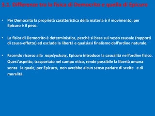 3.1. Differenze tra la fisica di Democrito e quella di Epicuro
• Per Democrito la proprietà caratteristica della materia è il movimento; per
Epicuro è il peso.
• La fisica di Democrito è deterministica, perché si basa sul nesso causale (rapporti
di causa-effetto) ed esclude la libertà e qualsiasi finalismo dall’ordine naturale.
• Facendo ricorso alla παρέγκλισις, Epicuro introduce la casualità nell’ordine fisico.
Quest’aspetto, trasportato nel campo etico, rende possibile la libertà umana
senza la quale, per Epicuro, non avrebbe alcun senso parlare di scelte e di
moralità.
 