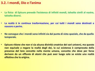 3.2. I mondi, Dio e l’anima
• La fisica di Epicuro prevede l’esistenza di infiniti mondi, talvolta simili al nostro,
talvolta diversi.
• La realtà è in continua trasformazione, per cui tutti i mondi sono destinati a
nascere e perire.
• Ne consegue che i mondi sono infiniti sia dal punto di vista spaziale, che da quello
temporale.
• Epicuro ritiene che non vi sia alcuna divinità creatrice dei vari universi, ma questo
non equivale a negare la realtà degli dei, la cui esistenza è comprovata dalla
presenza del loro concetto nella mente umana, concetto che deve per forza
derivare da un effluvio di atomi che può aver luogo solo se esiste una realtà
effettiva che lo origina.
 