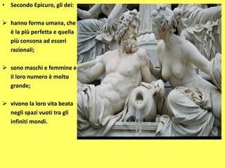 • Secondo Epicuro, gli dei:
 hanno forma umana, che
è la più perfetta e quella
più consona ad esseri
razionali;
 sono maschi e femmine e
il loro numero è molto
grande;
 vivono la loro vita beata
negli spazi vuoti tra gli
infiniti mondi.
 