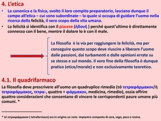 4. L’etica
• La canonica e la fisica, svolto il loro compito preparatorio, lasciano dunque il
campo all’etica – cui sono subordinate – la quale si occupa di guidare l’uomo nella
ricerca della felicità, il vero scopo della vita umana.
• La felicità si identifica con il piacere (ἡδονή ) perché quest’ultimo è direttamente
connesso con il bene, mentre il dolore lo è con il male.
La filosofia è la via per raggiungere la felicità, ma per
conseguire questo scopo deve riuscire a liberare l’uomo
dalle passioni, dai turbamenti e dalle opinioni errate su
se stesso e sul mondo. Il vero fine della filosofia è dunque
pratico (etico/morale) e non esclusivamente teoretico.
4.1. Il quadrifarmaco
La filosofia deve prescrivere all’uomo un quadruplice rimedio (τό τετραϕάρμακον/ἡ
τετραϕάρμακος, τετρα-, quattro + ϕάρμακον, medicina, rimedio), ossia offrire
quattro considerazioni che consentano di vincere le corrispondenti paure umane più
comuni. *
__________________
* τό τετραϕάρμακον ( tetrafarmaco) era in origine un noto impiastro composto di cera, sego, pece e resina.
 
