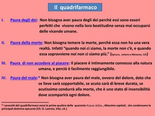 I. Paura degli dei: Non bisogna aver paura degli dei perchè essi sono esseri
perfetti che vivono nella loro beatitudine senza mai occuparsi
delle vicende umane.
II. Paura della morte: Non bisogna temere la morte, perchè essa non ha una vera
realtà. Infatti “quando noi ci siamo, la morte non c’è, e quando
essa sopravviene noi non ci siamo più.” (Epicuro, Lettera a Meneceo, 125)
III. Paura di non accedere al piacere: Il piacere è intimamente connesso alla natura
umana, e perciò è facilmente raggiungibile.
IV. Paura del male:* Non bisogna aver paura del male, ovvero del dolore, dato che
se lieve sarà sopportabile, se acuto sarà di breve durata, se
acutissimo condurrà alla morte, che è uno stato di insensibilità
dove scomparirà ogni dolore.
______________________
* I precetti del quadrifarmaco sono le prime quattro delle quaranta Κύριαι Δόξαι , Massime capitali, che condensano le
principali dottrine epicuree (Cfr. D. Laerzio, Vite, cit.)
Il quadrifarmaco
 