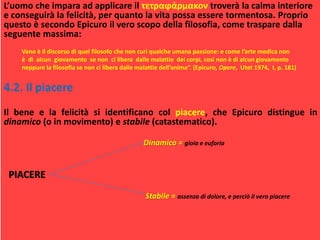 L’uomo che impara ad applicare il τετραϕάρμακον troverà la calma interiore
e conseguirà la felicità, per quanto la vita possa essere tormentosa. Proprio
questo è secondo Epicuro il vero scopo della filosofia, come traspare dalla
seguente massima:
Vano è il discorso di quel filosofo che non curi qualche umana passione: e come l’arte medica non
è di alcun giovamento se non ci libera dalle malattie dei corpi, così non è di alcun giovamento
neppure la filosofia se non ci libera dalle malattie dell’anima“. (Epicuro, Opere, Utet 1974, I, p. 181)
4.2. Il piacere
Il bene e la felicità si identificano col piacere, che Epicuro distingue in
dinamico (o in movimento) e stabile (catastematico).
Dinamico = gioia e euforia
PIACERE
Stabile = assenza di dolore, e perciò il vero piacere
 