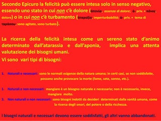 Secondo Epicuro la felicità può essere intesa solo in senso negativo,
essendo uno stato in cui non c’è dolore (ἀπονία, assenza di dolore; ἀ- priv. + πόνος,
dolore) o in cui non c’è turbamento (ἀταραξία, imperturbabilità; ἀ- priv. + tema di
ταράσσω, sono agitato, sono turbato).
La ricerca della felicità intesa come un sereno stato d’animo
determinato dall’atarassia e dall’aponia, implica una attenta
valutazione dei bisogni umani.
Vi sono vari tipi di bisogni:
1. Naturali e necessari: sono le normali esigenze della natura umana; in certi casi, se non soddisfatte,
possono anche provocare la morte (fame, sete, sonno, etc.).
1. Naturali e non necessari: mangiare è un bisogno naturale e necessario; non è necessario, invece,
mangiare molto.
3. Non naturali e non necessari: sono bisogni indotti da desideri determinati dalla vanità umana, come
la ricerca degli onori, del potere o della ricchezza.
I bisogni naturali e necessari devono essere soddisfatti, gli altri vanno abbandonati.
 