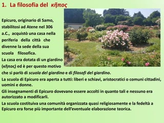 1. La filosofia del κῆπος
Epicuro, originario di Samo,
stabilitosi ad Atene nel 306
a.C., acquistò una casa nella
periferia della città che
divenne la sede della sua
scuola filosofica.
La casa era dotata di un giardino
(κῆπος) ed è per questo motivo
che si parlò di scuola del giardino e di filosofi del giardino.
La scuola di Epicuro era aperta a tutti: liberi e schiavi, aristocratici o comuni cittadini,
uomini e donne.
Gli insegnamenti di Epicuro dovevano essere accolti in quanto tali e nessuno era
autorizzato a modificarli.
La scuola costituiva una comunità organizzata quasi religiosamente e la fedeltà a
Epicuro era forse più importante dell’eventuale elaborazione teorica.
 