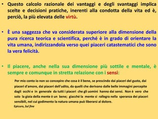 • Questo calcolo razionale dei vantaggi e degli svantaggi implica
scelte e decisioni pratiche, inerenti alla condotta della vita ed è,
perciò, la più elevata delle virtù.
• È una saggezza che va considerata superiore alla dimensione della
pura ricerca teorica e scientifica, perché è in grado di orientare la
vita umana, indirizzandola verso quei piaceri catastematici che sono
la vera felicità.
• Il piacere, anche nella sua dimensione più sottile e mentale, è
sempre e comunque in stretta relazione con i sensi:
Per mio conto io non so concepire che cosa è il bene, se prescindo dai piaceri del gusto, dai
piaceri d'amore, dai piaceri dell'udito, da quelli che derivano dalle belle immagini percepite
dagli occhi e in generale da tutti i piaceri che gli uomini hanno dai sensi. Non è vero che
solo la gioia della mente è un bene; giacché la mente si rallegra nella speranza dei piaceri
sensibili, nel cui godimento la natura umana può liberarsi al dolore.
Epicuro, Sul fine
 