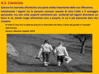 4.3. L’amicizia
Epicuro ha riservato all’amicizia una parte molto importante della sua riflessione.
Inizialmente i legami tra le persone nascono avendo di mira l’utile e il vantaggio
personale, ma una volta scoperti sentimenti più profondi tali legami diventano un
bene in sé, dando luogo all’amicizia vera e propria, in cui è più piacevole dare che
ricevere.
Di tutte le cose che la sapienza procura in vista della vita felice, il bene più grande è l'acquisto
dell'amicizia.
Epicuro, Massime Capitali, XXVII
 
