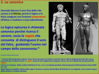 2. La canonica
Secondo Epicuro il vero fine della vita
umana è la felicità, perciò la logica e la
fisica svolgono una funzione preparatoria
all’etica, e risultano a essa subordinate.
La logica epicurea è chiamata
canonica perché ricerca il
canone, ossia la regola che
consenta di distinguere il vero
dal falso, guidando l’uomo nel
campo della conoscenza.*
____________
* Canone deriva dal greco κανών -όνος, forse connesso con κάννα, termine che si riferiva originariamente alla canna,
passando poi a indicare anche il regolo usato da varî artigiani per eseguire misure, da cui il significato più generale di
regola.
Famoso è il Canone dello scultore Policleto (V sec. a.C.), un trattato perduto sulle proporzioni dell'anatomia umana (450
a.C. ca).
Nella figura è possibile vedere delle copie in bronzo o marmo del Doriforo di Policleto il cui originale, come tutte le opere
dello scultore, è andato perduto.
 