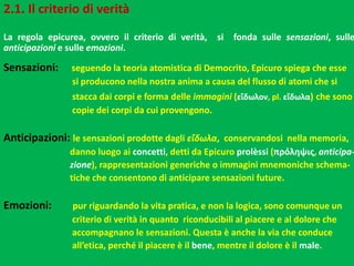 2.1. Il criterio di verità
La regola epicurea, ovvero il criterio di verità, si fonda sulle sensazioni, sulle
anticipazioni e sulle emozioni.
Sensazioni: seguendo la teoria atomistica di Democrito, Epicuro spiega che esse
si producono nella nostra anima a causa del flusso di atomi che si
stacca dai corpi e forma delle immagini (εἴδωλον, pl. εἴδωλα) che sono
copie dei corpi da cui provengono.
Anticipazioni: le sensazioni prodotte dagli εἴδωλα, conservandosi nella memoria,
danno luogo ai concetti, detti da Epicuro prolèssi (πρόληψις, anticipa-
zione), rappresentazioni generiche o immagini mnemoniche schema-
tiche che consentono di anticipare sensazioni future.
Emozioni: pur riguardando la vita pratica, e non la logica, sono comunque un
criterio di verità in quanto riconducibili al piacere e al dolore che
accompagnano le sensazioni. Questa è anche la via che conduce
all’etica, perché il piacere è il bene, mentre il dolore è il male.
 
