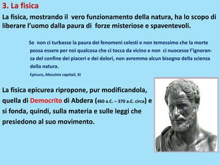 3. La fisica
La fisica, mostrando il vero funzionamento della natura, ha lo scopo di
liberare l’uomo dalla paura di forze misteriose e spaventevoli.
Se non ci turbasse la paura dei fenomeni celesti e non temessimo che la morte
possa essere per noi qualcosa che ci tocca da vicino e non ci nuocesse l’ignoran-
za del confine dei piaceri e dei dolori, non avremmo alcun bisogno della scienza
della natura.
Epicuro, Massime capitali, XI
La fisica epicurea ripropone, pur modificandola,
quella di Democrito di Abdera (460 a.C. – 370 a.C. circa) e
si fonda, quindi, sulla materia e sulle leggi che
presiedono al suo movimento.
 