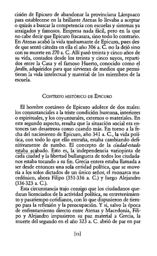 cisión de Epicuro de abandonar la provinciana Lámpsaco
para establecerse en la brillante Atenas lo llevaba a aceptar
o quizás a buscar la competencia con escuelas y sistemas ya
arraigados y famosos. Empresa nada fácil, pero en la que
no cabe decir que Epicuro fracasara, sino todo lo contrario.
En Atenas acabó la vida trashumante de Epicuro, pues des­
de que sentó cátedra en ella el año 306 a. C. no la dejó sino
con su muerte en 270 a. C. Allí pasó treinta y cinco años de
su vida, contados desde los treinta y cinco suyos, reparti­
dos entre la Casa y el famoso Huerto, conocido como el
Jardín, adquiridos para que sirvieran de medios que permi­
tieran la vida intelectual y material de los miembros de la
escuela.
C ontexto h istórico d e E picuro
El hombre coetáneo de Epicuro adolece de dos males:
los consustanciales a la triste condición humana, interiores
o espirituales, y los coyunturales, externos o materiales. En
este segundo aspecto, resulta que la situación social era en­
tonces tan desastrosa como cuando más. En tomo a la fe­
cha del nacimiento de Epicuro, año 341 a. C., la vida polí­
tica, con todo lo que ello entraña, estaba cambiando defi­
nitivamente de rumbo. El concepto de la dudad-estado
estaba acabado. Esto es, la independencia variopinta de
cada ciudad y la libertad bullanguera de todos los ciudada­
nos estaba tocando a su fin. Grecia entera estaba llamada a
ser desde entonces una sola entidad política, que se move­
ría a los solos dictados de un único señor, el monarca ma­
cedónico, ahora Filipo (351-336 a. C.) y luego Alejandro
(336-323 a. C.).
Esta circunstancia trajo consigo que los ciudadanos que­
daran licenciados de la actividad política, su entretenimien­
to y pasatiempo cotidianos, con lo que dispusieron de tiem­
po para la reflexión y la preocupación. Y si, salvo la época
de enfrentamiento directo entre Atenas y Macedonia, Fili­
po y Alejandro impusieron su paz material a Grecia, la
muerte del segundo en el año 323 a. C. abrió de par en par
[12]
 