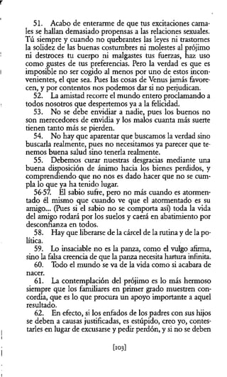 r
51. Acabo de enterarme de que tus excitaciones cama­
les se hallan demasiado propensas a las relaciones sexuales.
Tú siempre y cuando no quebrantes las leyes ni trastornes
la solidez de las buenas costumbres ni molestes al prójimo
ni destroces tu cuerpo ni malgastes tus fuerzas, haz uso
como gustes de tus preferencias. Pero la verdad es que es
imposible no ser cogido al menos por uno de estos incon­
venientes, el que sea. Pues las cosas de Venus jamás favore­
cen, y por contentos nos podemos dar si no perjudican.
52. La amistad recorre el mundo entero proclamando a
todos nosotros que despertemos ya a la felicidad.
53. No se debe envidiar a nadie, pues los buenos no
son merecedores de envidia y los malos cuanta más suerte
tienen tanto más se pierden.
54. No hay que aparentar que buscamos la verdad sino
buscarla realmente, pues no necesitamos ya parecer que te­
nemos buena salud sino tenerla realmente.
55. Debemos curar nuestras desgracias mediante una
buena disposición de ánimo hacia los bienes perdidos, y
comprendiendo que no nos es dado hacer que no se cum­
pla lo que ya ha tenido lugar.
56-57. El sabio sufre, pero no más cuando es atormen­
tado él mismo que cuando ve que el atormentado es su
amigo... (Pues si el sabio no se comporta así) toda la vida
del amigo rodará por los suelos y caerá en abatimiento por
desconfianza en todos.
58. Hay que liberarse de la cárcel de la rutinay de la po­
lítica.
59. Lo insaciable no es la panza, como el vulgo afirma,
sino la falsa creencia de que la panza necesita hartura infinita.
60. Todo el mundo se va de la vida como si acabara de
nacer.
61. La contemplación del prójimo es lo más hermoso
siempre que los familiares en primer grado muestren con­
cordia, que es lo que procura un apoyo importante a aquel
resultado.
62. En efecto, si los enfados de los padres con sus hijos
se deben a causas justificadas, es estúpido, creo yo, contes­
tarles en lugar de excusarse y pedir perdón, y si no se deben
[103]
 