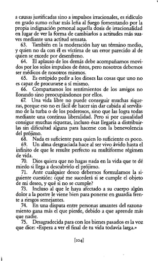 a causas justificadas sino a impulsos irracionales, es ridículo
en grado sumo echar más leña al fuego fomentando por la
propia indignación personal aquella dosis de irracionalidad
en lugar de ver la forma de cambiarlos a actitudes más sua­
ves mediante una actitud sensata.
63. También en la moderación hay un término medio,
y quien no da con él es víctima de un error parecido al de
quien se excede por desenfreno.
64. El aplauso de los demás debe acompañamos movi­
dos por los solos impulsos de éstos, pero nosotros debemos
ser médicos de nosotros mismos.
65. Es estúpido pedir a los dioses las cosas que uno no
es capaz de procurarse a sí mismo.
66. Compartamos los sentimientos de los amigos no
llorando sino preocupándonos por ellos.
67. Una vida libre no puede conseguir muchas rique­
zas, porque eso no es fácil de hacer sin dar cabida al servilis­
mo de la turba o de los poderosos, sino que las logra todas
mediante una continua liberalidad. Pero si por casualidad
consigue muchas riquezas, incluso ésas llegaría a distribuir­
las sin dificultad alguna para hacerse con la benevolencia
del prójimo.
68. Nada es suficiente para quien lo suficiente es poco.
69. Un alma desgraciada hace al ser vivo ávido hasta el
infinito de que le resulte perfecto su multiforme régimen
de vida.
70. Dios quiera que no hagas nada en la vida que te dé
miedo si llega a descubrirlo el prójimo.
71. Ante cualquier deseo debemos formulamos la si­
guiente cuestión: ¿qué me sucederá si se cumple el objeto
de mi deseo, y qué si no se cumple?
73. Incluso al que le haya afectado a su cuerpo algún
dolor a la postre le viene bien para ponerse en guardia fren­
te a riesgos semejantes.
74. En una disputa entre personas amantes del razona­
miento gana más el que pierde, debido a que aprende más
que nadie.
75. Desagradecida para con los bienes pasados es la voz
que dice: «Espera a ver el final de tu vida todavía larga.»
[104]
i
 