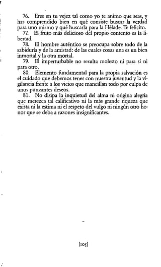 r
76. Eres en tu vejez tal como yo te animo que seas, y
has comprendido bien en qué consiste buscar la verdad
para uno mismo y qué buscarla para la Hélade. Te felicito.
77. El fruto más delicioso del propio contento es la li­
bertad.
78. El hombre auténtico se preocupa sobre todo de la
sabiduría y de la amistad: de las cuales cosas una es un bien
inmortal y la otra mortal.
79. El imperturbable no resulta molesto ni para sí ni
para otro.
80. Elemento fundamental para la propia salvación es
el cuidado que debemos tener con nuestra juventud y la vi­
gilancia frente a los vicios que mancillan todo por culpa de
unos punzantes deseos.
81. No disipa la inquietud del alma ni origina alegría
que merezca tal calificativo ni la más grande riqueza que
exista ni la estima ni el respeto del vulgo ni ningún otro ho­
nor que se deba a razones insignificantes.
[105]
 