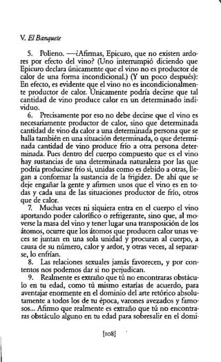 V. ElBanquete
5. Polieno. — ¿Afirmas, Epicuro, que no existen ardo­
res por efecto del vino? (Uno interrumpió diciendo que
Epicuro declara únicamente que el vino no es productor de
calor de una forma incondicional.) (Y un poco después):
En efecto, es evidente que el vino no es incondicionalmen­
te productor de calor. Unicamente podría decirse que tal
cantidad de vino produce calor en un determinado indi­
viduo.
6. Precisamente por eso no debe decirse que el vino es
necesariamente productor de calor, sino que determinada
cantidad de vino da calor a una determinada persona que se
halla también en una situación determinada, o que determi­
nada cantidad de vino produce frío a otra persona deter­
minada. Pues dentro del cuerpo compuesto que es el vino
hay sustancias de una determinada naturaleza por las que
podría producirse frío si, unidas como es debido a otras, lle­
gan a conformar la sustancia de la frigidez. De ahí que se
deje engañar la gente y afirmen unos que el vino es en to­
das y cada una de las situaciones productor de frío, otros
que de calor.
7. Muchas veces ni siquiera entra en el cuerpo el vino
aportando poder calorífico o refrigerante, sino que, al mo­
verse la masa del vino y tener lugar una transposición de los
átomos, ocurre que los átomos que producen calor unas ve­
ces se juntan en una sola unidad y procuran al cuerpo, a
causa de su número, calor y ardor, y otras veces, al separar­
se, lo enfrían.
8. Las relaciones sexuales jamás favorecen, y por con­
tentos nos podemos dar si no perjudican.
9. Realmente es extraño que tú no encontraras obstácu­
lo en tu edad, como tú mismo estarías de acuerdo, para
aventajar enormente en el dominio del arte retórico absolu­
tamente a todos los de tu época, varones avezados y famo­
sos... Afirmo que realmente es extraño que tú no encontra­
ras obstáculo alguno en tu edad para sobresalir en el domi-
 