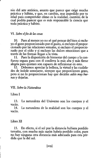 r
nio del arte retórico, asunto que parece que exige mucha
práctica y hábito, y que, en cambio, seas impedido por tu
edad para comprender cómo es la realidad, cuestión de la
cual podría parecer que es más responsable la ciencia que
toda práctica y hábito.
VI. Sobreelfin delas cosas
10. Pues al menos yo no sé qué pensar del bien si exclu­
yo el gozo proporcionado por el gusto, si excluyo el propor­
cionado por las relaciones sexuales, si excluyo el proporcio­
nado por el oído y si excluyo las dulces emociones que a
través de las formas llegan a la vista.
11. Pues la disposición de bienestar del cuerpo y la con­
fianza segura para con él conlleva la más alta y más firme
alegría para quienes son capaces de reflexionar en esto.
12. Debemos apreciar la belleza, la virtud y las cualida­
des de índole semejante, siempre que proporcionen gozo,
pero si no lo proporcionan hay que decirles adiós muy bue­
nasy dejarlas.
VII. Sobrela Naturaleza
Libro I
13. La naturaleza del Universo son los cuerpos y el
vacío.
14. La naturaleza de la realidad son los cuerpos y el
vacío.
Libro XI
15. En efecto, si el sol por la distancia hubiera pe
tamaño, con mucha más razón habría perdido color, pues
no hay ninguna otra distancia más adecuada para esta pér-
1 dida que la del sol.
j [109]
1
I
 