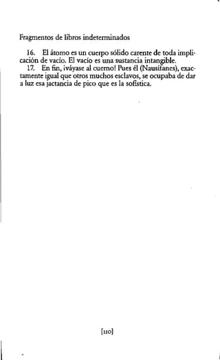 Fragmentos de libros indeterminados
16. El átomo es un cuerpo sólido carente de toda impli­
cación de vacío. El vacío es una sustancia intangible.
17. En fin, ¡váyase al cuerno! Pues él (Nausífanes), exac­
tamente igual que otros muchos esclavos, se ocupaba de dar
a luz esa jactancia de pico que es la sofística.
[no]
 
