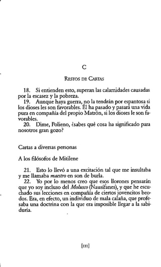 r
C
Restos d e C artas
18. Si entienden esto, superan las calamidades causadas
por la escasez y la pobreza.
19. Aunque haya guerra, no la tendrán por espantosa si
los dioses les son favorables. El ha pasado y pasará una vida
pura en compañía del propio Matrón, si los dioses le son fa­
vorables.
20. Dime, Polieno, ¿sabes qué cosa ha significado para
nosotros gran gozo?
Cartas a diversas personas
A los filósofos de Mitilene
21. Esto lo llevó a una excitación tal que me insultaba
y me llamaba maestro en son de burla.
22. Yo por lo menos creo que esos llorones pensarán
que yo soy incluso del Molusco (Nausífanes), y que he escu­
chado sus lecciones en compañía de ciertos jovencitos beo­
dos. Era, en efecto, un individuo de mala calaña, que profe­
saba una doctrina con la que era imposible llegar a la sabi­
duría.
[m]
 