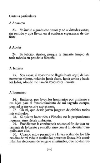 Cartas a particulares
A Anaxarco
23. Yo invito a gozos continuos y no a virtudes vanas,
sin sentido y que llevan en sí confusas esperanzas de dis­
frute.
A Apeles
24. Te felicito, Apeles, porque te lanzaste limpio de
toda mácula en pos de la filosofía.
A Temista
25. Soy capaz, si vosotros no llegáis hasta aquí, de lan­
zarme yo mismo, rodando hacia abajo, hacia arriba y hacia
los lados, adonde me llaméis vosotros y Temista.
A Idomeneo
26. Envíanos, por favor, los honorarios por ti mismo y
tus hijos para el restablecimiento de mi sagrado cuerpo,
pues así se me ocurre expresarme.
27. Oh tú, que desde joven juzgaste deleitables todos
mis estímulos.
28. Si quieres hacer rico a Pítocles, no le proporciones
riquezas, sino réstale ambición.
29. Envidiamos la continencia no con el fin de usar so­
lamente de lo barato y sencillo, sino con el fin de estar tran­
quilo ante ello.
30. Cuando estoy pasando y a la vez acabando los feli­
ces días de mi vida te escribo las presentes líneas. Me conti­
núan las afecciones de vejiga e intestinales, que no dan tre­
[112]
 