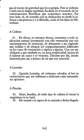 gua al exceso de gravedad que les es propia. Pero se enfrenta
a todo eso la alegría espiritual, fundada en el recuerdo de las
conversaciones filosóficas que sostuvimos nosotros. Por
otro lado, tú, de acuerdo con tu dedicación ya desde la in­
fancia a mi persona y a la filosofía, cuida de los hijos de Me-
trodoro.
A Colotes
31. En efecto, te entraron deseos, contrarios a toda ex­
plicación natural (mostrando con ello veneración por mis
razonamientos de entonces), de abrazarme a mí cogiendo
mis rodillas y de adoptar los comportamientos habituales
en los casos de veneración y súplica a alguien. Con eso me
obligaste a que también yo, en justa reciprocidad, hiciera de
ti mismo un santo y te venerara. Discurre por ahí, siendo
inmortal para mí, y piensa de mí que soy inmortal.
A Leontita
32. Querida Leontita, oh soberano salvador, al leer tu
cartita hiciste que me inflamara a dedicarte cuán estruendo­
sos aplausos.
A Pítocles
33. Huye, bendito, de todo tipo de cultura al iniciar la
singladura en tu bajel.
34. Me sentaré a la espera de tu ansiada y divina llegada.
 