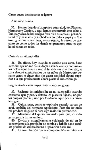 Cartas cuyos destinatarios se ignora
A un niño o niña
35. Hemos llegado a Lámpsaco con salud, yo, Pítocles,
Hermarco y Ctesipo, y aquí hemos encontrado con salud a
Temista y a los demás amigos. Van bien tus cosas si gozas de
salud tú y tu mamá, y si obedeces en todo a papá y a Ma-
trón igual que antes. Pues, estáte seguro, la razón de que
tanto yo como todos los demás te queramos tanto es que
les obedeces en todo.
Carta de sus últimos días
36. En efecto, hoy, cuando te escribo esta carta, hace
siete días que no me ha salido ya nada de orina y continúan
los dolores que llevan a uno al final de sus días. Por ello, si
pasa algo, sé administrador de los niños de Metrodoro du­
rante cuatro o cinco años sin gastar cantidad alguna supe­
rior a la que precisamente ahora gastas al año conmigo.
Fragmento de cartas cuyos destinatarios se ignora
37. Reviento de satisfacción en mi cuerpecillo cuando
consumo agua y pan, y detesto los placeres lujosos, no por
los propios placeres, sino por los dolores que por esa razón
les siguen.
38. Cuida, pues, como te explicaba cuando partías de
aquí, también del hermano Apolodoro. Pues sin ser malo
me produce disgusto si hace algo malo sin pretenderlo.
39. Mándame del queso envasado para que, cuando
guste, pueda darme un lujo.
40. Divina y magníficamente cuidasteis de mí en lo
concerniente a la provisión de comida y habéis dado excel­
sas pruebas de vuestra buena disposición hacia mí.
41. La contribución que se comprometió a remitirme a
[114]
 