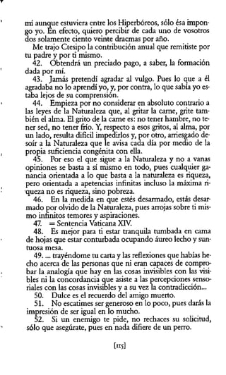 mí aunque estuviera entre los Hiperbóreos, sólo ésa impon­
go yo. En efecto, quiero percibir de cada uno de vosotros
dos solamente ciento veinte dracmas por año.
Me trajo Ctesipo la contribución anual que remitiste por
tu padre y por ti mismo.
42. Obtendrá un preciado pago, a saber, la formación
dada por mí.
43. Jamás pretendí agradar al vulgo. Pues lo que a él
agradaba no lo aprendí yo, y, por contra, lo que sabía yo es­
taba lejos de su comprensión.
44. Empieza por no considerar en absoluto contrario a
las leyes de la Naturaleza que, al gritar la carne, grite tam­
bién el alma. El grito de la carne es: no tener hambre, no te­
ner sed, no tener frío. Y, respecto a esos gritos, al alma, por
un lado, resulta difícil impedirlos y, por otro, arriesgado de­
soír a la Naturaleza que le avisa cada día por medio de la
propia suficiencia congènita con ella.
45. Por eso el que sigue a la Naturaleza y no a vanas
opiniones se basta a sí mismo en todo, pues cualquier ga­
nancia orientada a lo que basta a la naturaleza es riqueza,
pero orientada a apetencias infinitas incluso la máxima ri­
queza no es riqueza, sino pobreza.
46. En la medida en que estés desarmado, estás desar­
mado por olvido de la Naturaleza, pues arrojas sobre ti mis­
mo infinitos temores y aspiraciones.
47. = Sentencia Vaticana XIV.
48. Es mejor para ti estar tranquila tumbada en cama
de hojas que estar conturbada ocupando áureo lecho y sun­
tuosa mesa.
49.... trayéndome tu cartay las reflexiones que habías he­
cho acerca de las personas que ni eran capaces de compro­
bar la analogía que hay en las cosas invisibles con las visi­
bles ni la concordancia que asiste a las percepciones senso­
riales con las cosas invisibles y a su vez la contradicción...
50. Dulce es el recuerdo del amigo muerto.
51. No escatimes ser generoso en lo poco, pues darás la
impresión de ser igual en lo mucho.
52. SÍ un enemigo te pide, no rechaces su solicitud,
sólo que asegúrate, pues en nada difiere de un perro.
 