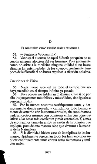 D
53. = Sentencia Vaticana LIV.
54. Vano es el discurso de aquel filósofo por quien no es
curada ninguna afección del ser humano. Ríes justamente
como no asiste a la medicina ninguna utilidad si no busca
eliminar las enfermedades de los cuerpos, igualmente tam­
poco de la filosofía si no busca expulsar la afección del alma.
Cuestiones de Física
55. Nada nuevo sucederá en todo el tiempo que no
haya sucedido en el tiempo infinito ya pasado.
56. Pues porque no hablen ni dialoguen entre sí no por
ello los juzgaremos más felices y más sólidos, sino iguales a
personas mudas.
57. Por lo menos nosotros sacrifiquemos santa y her­
mosamente donde procede, y cumplamos todo hermosa­
mente de acuerdo con las normas rituales, sin conturbamos
nada a nosotros mismos con opiniones en las cuestiones re­
lativas a las cosas más excelentes y más venerables. Y, a más
de eso, seamos también justos en razón de la opinión que
expliqué, pues de esta manera cabe que vivamos a la mane­
ra de la Naturaleza.
58. Si la divinidad hiciera caso de las súplicas de los hu­
manos, rápidamente perecerían todos los humanos, por su­
plicar continuamente unos contra otros numerosos y terri­
bles males.
F r a g m e n t o s c u y o p r o p io l u g a r se ig n o r a
U17]
 