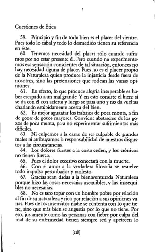 1
Cuestiones de Ética
59. Principio y fin de todo bien es el placer del vientre.
Pues todo lo cabal y todo lo desmedido tienen su referencia
en éste.
60. Tenemos necesidad del placer sólo cuando sufra­
mos por no estar presente él. Pero cuando no experimente­
mos esa sensación conscientes de tal situación, entonces no
hay necesidad alguna de placer. Pues no es el placer propio
de la Naturaleza quien produce la injusticia desde fuera de
nosotros, sino las pretensiones que rodean las vanas opi­
niones.
61. En efecto, lo que produce alegría insuperable es ha­
ber escapado a un mal grande. Y en esto consiste el bien: si
se da con él con acierto y luego se para uno y no da vueltas
charlando estúpidamente acerca del bien.
62. Es mejor aguantar los trabajos de poca monta, a fin
de gozar de gozos mayores. Conviene abstraerse de los go­
zos de poca monta, para no experimentar sufrimientos más
difíciles.
63. Ni culpemos a la carne de ser culpable de grandes
males ni atribuyamos la responsabilidad de nuestros disgus­
tos a las circunstancias.
64. Los dolores fuertes a la corta ceden, y los crónicos
no tienen fuerza.
65. Pues el dolor excesivo conectará con la muerte.
66. Con el amor a la verdadera filosofía se resuelve
todo impulso perturbador y molesto.
67. Gracias sean dadas a la bienaventurada Naturaleza
porque hizo las cosas necesarias asequibles, y las inasequi­
bles no necesarias.
68. No es raro topar con un hombre pobre por relación
al fin de su naturaleza y rico por relación a sus opiniones va­
nas. Pues de los insensatos nadie se contenta con lo que tie­
ne, sino que más bien se angustia por lo que no tiene. Por
eso, justamente como las personas con fiebre por culpa del
mal de su enfermedad tienen siempre sed y apetecen lo
M
 