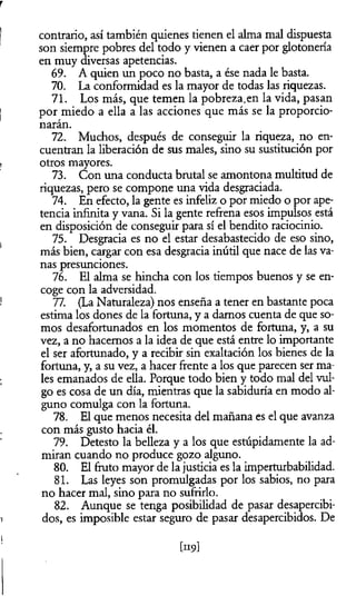 r
| contrario, así también quienes tienen el alma mal dispuesta
son siempre pobres del todo y vienen a caer por glotonería
en muy diversas apetencias.
69. A quien un poco no basta, a ése nada le basta.
70. La conformidad es la mayor de todas las riquezas.
71. Los más, que temen la pobreza.en la vida, pasan
j por miedo a ella a las acciones que más se la proporcio­
narán.
72. Muchos, después de conseguir la riqueza, no en­
cuentran la liberación de sus males, sino su sustitución por
, otros mayores.
73. Con una conducta brutal se amontona multitud de
riquezas, pero se compone una vida desgraciada.
74. En efecto, la gente es infeliz o por miedo o por ape­
tencia infinita y vana. Si la gente refrena esos impulsos está
en disposición de conseguir para sí el bendito raciocinio.
( 75. Desgracia es no el estar desabastecido de eso sino,
más bien, cargar con esa desgracia inútil que nace de las va­
nas presunciones.
76. El alma se hincha con los tiempos buenos y se en­
coge con la adversidad.
1 77. (La Naturaleza) nos enseña a tener en bastante poca
estima los dones de la fortuna, y a damos cuenta de que so­
mos desafortunados en los momentos de fortuna, y, a su
vez, a no hacemos a la idea de que está entre lo importante
el ser afortunado, y a recibir sin exaltación los bienes de la
fortuna, y, a su vez, a hacer frente a los que parecen ser ma­
les emanados de ella. Porque todo bien y todo mal del vul­
go es cosa de un día, mientras que la sabiduría en modo al­
guno comulga con la fortuna.
78. El que menos necesita del mañana es el que avanza
con más gusto hacia él.
79. Detesto la belleza y a los que estúpidamente la ad­
miran cuando no produce gozo alguno.
80. El fruto mayor de la justicia es la imperturbabilidad.
81. Las leyes son promulgadas por los sabios, no para
no hacer mal, sino para no sufrirlo.
82. Aunque se tenga posibilidad de pasar desapercibi-
i dos, es imposible estar seguro de pasar desapercibidos. De
! [nc>]
 