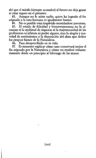 ahí que el miedo (siempre acosador) al futuro no deja gozar
ni estar seguro en el presente.
83. Aunque no le asista nadie, quien ha logrado el fin
asignado a la raza humana es igualmente bueno.
84. No es posible estar impávido mostrándose pavoroso.
85. El estado de felicidad y bienaventuranza no lo al­
canzan ni la multitud de riquezas ni la majestuosidad de las
profesiones ni jefatura ni poder alguno, sino la alegría y sua­
vidad de sentimientos y la disposición del alma que define
los propios bienes de la Naturaleza.
86. Pasa desapercibido en tu vida.
87. Es menester explicar cómo uno conservará mejor el
fin asignado por la Naturaleza y cómo no tenderá volunta­
riamente desde un principio al liderazgo de las masas.
 