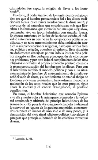 calamidades fue capaz la religión de llevar a los hom­
bres!»11.
En efecto, el poder tiránico de los sentimientos religiosos
bien sea que el hombre permaneciera fiel a los dioses tradi­
cionales bien a los entonces creados como la diosa Suerte, y
provistos de tal naturaleza que encadenaban más que libe­
raban a los humanos, que aterrorizaban más que alegraban,
continuaba vivo en época helenística con singular fuerza.
En épocas anteriores, en la fase de la ciudad-estado, el indi­
viduo entretenía su tiempo en las ocupaciones políticas co­
tidianas, y en tales entretenimientos daba satisfacción tam­
bién a sus preocupaciones religiosas, dado que ambas face­
tas, política y religión, operaban al unísono. Esta situación
era doblemente ventajosa: por un lado la intensa vida polí­
tica ahogaba en flor cualquier preocupación de esos peren­
nes problemas, y por otro lado el cumplimiento de los ritos
religiosos inherentes al propio protocolo político colmaba
la escasa preocupación del hombre por los dioses. Pero con
el helenismo cambió el modelo político y con él la situa­
ción anímica del hombre. Al entretenimiento de antaño su­
cede el vacío de ahora, y al sentimiento de estar al abrigo de
los dioses y de tener asegurada su benevolencia merced a la
realización de los actos rituales que les eran propios, sigue
ahora la soledad y el sentirse desangelados, al perderse
aquellos ritos.
En suma, el hombre helenístico que conoció Epicuro
vive día y noche solo a la intemperie, sometido a la volun­
tad omnímoda y arbitraria del príncipe helenístico y de los
tiranos del cielo, pues la desaparición de la polis tradicional
lo convirtió enjuguete de los poderes materiales, concentra­
dos entonces en manos de uno solo o de muy pocos, y la
desaparición del viejo ritual religioso-político hizo añicos el
paraguas que protegía al hombre de las coléricas tormentas
divinas.
11 Lucrecio, 1, 101.
 