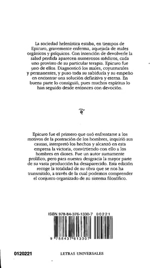 La sociedad helenística estaba, en tiempos de
Epicuro, gravemente enferma, aquejada de males
orgánicos y psíquicos. Con intención de devolverle la
salud perdida aparecen numerosos médicos, cada
uno provisto de su particular terapia. Epicuro fue
uno de ellos. Diagnosticó los males, coyunturales
y permanentes, y puso toda su sabiduría y su empeño
en encontrar una solución definitiva y eterna. En
buena parte lo consiguió, pues muchos espíritus lo
han seguido desde entonces con devoción.
T
Epicuro fue el primero que osó enfrentarse a los
motivos de la postración de los hombres, inquirió sus
causas, interpretó los hechos y alcanzó en esta
empresa la victoria, convirtiendo con ello a los
hombres en dioses. Fue un autor sumamente
prolífico, pero para nuestra desgracia la mayor parte
de su vasta producción ha desaparecido. Esta edición
recoge la totalidad de su obra que se nos ha
transmitido, a través de la cual podemos comprender
el conjunto organizado de su sistema filosófico.
ISBN 978-84-376-1330-7 0 0 2 2 1
0120221 LETRAS UNIVERSALES
9
978843761330700221
 