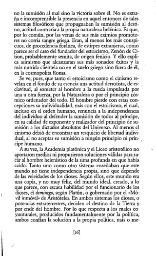 no la sumisión al mal sino la victoria sobre él. No es extra­
ña e incomprensible la presencia en aquel entonces de tales
sistemas filosóficos que propugnaban la sumisión al desti­
no, actitud contraria a la propia naturaleza helénica. Es que,
por lo común, por las venas de sus más eximios promoto­
res no corría sangre griega. Eran, al menos los más conspi­
cuos, de procedencia foránea, de estirpes extranjeras, como
parece ser el caso del fundador del estoicismo, Zenón de Ci-
tion, probablemente semita, de origen fenicio. Y ello expli­
ca asimismo que alcanzaran sus más sonados éxitos y la
más nutrida clientela no en el suelo griego sino fuera de él,
en la cosmopolita Roma.
Se ve, pues, que tanto el estoicismo como el cinismo re­
velan en el fondo de su esencia una actitud derrotista, de es­
clavitud, al someter al hombre a la rueda impulsada por
una u otra fuerza, por la Naturaleza o por el principio cós­
mico ordenador del todo. El hombre pierde con estas con­
cepciones su individualidad, más con el estoicismo, el cual,
incluso en el orden humano, renuncia a la independencia
del individuo al defender la sumisión de todos al príncipe,
en su calidad de exponente y realizador del principio de su­
misión a los dictados absolutos del Universo. Al menos el
cinismo debió de encontrar un resquicio de libertad indivi­
dual, al no aceptar su sumisión a ningún principio ni prín­
cipe humano.
A su vez, la Academia platónica y el Liceo aristotélico no
aportaron medios ni propusieron soluciones válidas para sa­
car al hombre helenístico de la sima profunda en que había
caído. Tanto uno como otro sistema enseñaban que este
mundo no tiene independencia propia, sino que depende
de las veleidades de los dioses. Según ellos, este mundo era
una copia, y no muy feliz, del mundo ideal, creado, a lo
que parece, con escasa habilidad por el funcionario de los
dioses, el demiurgo, según Platón, o gobernado por el «Mó­
vil inmóvil» de Aristóteles. En ambos sistemas los dioses, o
potencias extraterrestres, deciden el destino de la Tierra y
por ende del hombre. Por lo que respecta a los males co-
yunturales, producidos fundamentalmente por la política,
ambos confian la solución a la propia política, más o me­
tió]
 