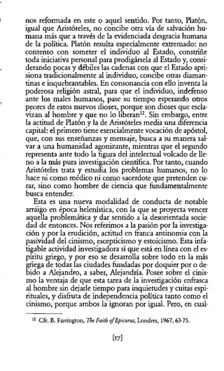 nos reformada en este o aquel sentido. Por tanto, Platón,
igual que Aristóteles, no concibe otra vía de salvación hu­
mana más que a través de la evidenciada desgracia humana
de la política. Platón resulta especialmente extremado: no
contento con someter el individuo al Estado, constriñe
toda iniciativa personal para prodigársela al Estado y, consi­
derando pocas y débiles las cadenas con que el Estado apri­
siona tradicionalmente al individuo, concibe otras diaman­
tinas e inquebrantables. En consonancia con ello inventa la
poderosa religión astral, para que el individuo, indefenso
ante los males humanos, pase su tiempo esperando otros
peores de estos nuevos dioses, porque son dioses que escla­
vizan al hombre y que no lo liberan12. Sin embargo, entre
la actitud de Platón y la de Aristóteles media una diferencia
capital: el primero tiene esencialmente vocación de apóstol,
que, con sus enseñanzas y mensaje, busca a su manera sal­
var a una humanidad agonizante, mientras que el segundo
representa ante todo la figura del intelectual volcado de lle­
no a la más pura investigación científica. Por tanto, cuando
Aristóteles trata y estudia los problemas humanos, no lo
hace ni como médico ni como sacerdote que pretenden cu­
rar, sino como hombre de ciencia que fundamentalmente
busca entender.
Esta es una nueva modalidad de conducta de notable
arráigo en época helenística, con la que se proyecta vencer
aquella problemática y dar sentido a la desorientada socie­
dad de entonces. Nos referimos a la pasión por la investiga­
ción y por la erudición, actitud en franca antinomia con la
pasividad del cinismo, escepticismo y estoicismo. Esta infa­
tigable actividad investigadora sí que está en línea con el es­
píritu griego, y por eso se desarrolla sobre todo en la más
griega de todas las ciudades fundadas por doquier por o de­
bido a Alejandro, a saber, Alejandría. Posee sobre el cinis­
mo la ventaja de que esta tarea de la investigación enfrasca
al hombre sin dejarle tiempo para inquietudes y cuitas espi­
rituales, y disfruta de independencia política tanto como el
cinismo, porque ambos la ignoran por igual. Pero, en cual­
12 Cfr. B. Farrington, TheFaitb ofEpicurus, Londres, 1967, 63-75.
[17]
 