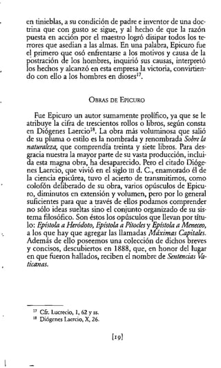en tinieblas, a su condición de padre e inventor de una doc­
trina que con gusto se sigue, y al hecho de que la razón
puesta en acción por el maestro logró disipar todos los te­
rrores que asedian a las almas. En una palabra, Epicuro fue
el primero que osó enfrentarse a los motivos y causa de la
postración de los hombres, inquirió sus causas, interpretó
los hechos y alcanzó en esta empresa la victoria, convirtien­
do con ello a los hombres en dioses17.
O bras d e E picuro
Fue Epicuro un autor sumamente prolífico, ya que se le
atribuye la cifra de trescientos rollos o libros, según consta
en Diógenes Laercio18. La obra más voluminosa que salió
de su pluma o estilo es la nombrada y renombrada Sobrela
naturaleza,, que comprendía treinta y siete libros. Para des­
gracia nuestra la mayor parte de su vasta producción, inclui­
da esta magna obra, ha desaparecido. Pero el citado Dióge­
nes Laercio, que vivió en el siglo ni d. C., enamorado él de
la ciencia epicúrea, tuvo el acierto de transmitimos, como
colofón deliberado de su obra, varios opúsculos de Epicu­
ro, diminutos en extensión y volumen, pero por lo general
suficientes para que a través de ellos podamos comprender
no sólo ideas sueltas sino el conjunto organizado de su sis­
tema filosófico. Son éstos los opúsculos que llevan por títu­
lo: Epístola a Heródoto, Epístola a Pítocksy Epístola a Meneceo,
a los que hay que agregar las llamadas Máximas Capitales.
Además de ello poseemos una colección de dichos breves
y concisos, descubiertos en 1888, que, en honor del lugar
en que fueron hallados, reciben el nombre de Sentencias Va­
ticanas.
17 Cfr. Lucrecio, 1, 62 y ss.
18 Diógenes Laercio, X, 26.
[19]
l
 