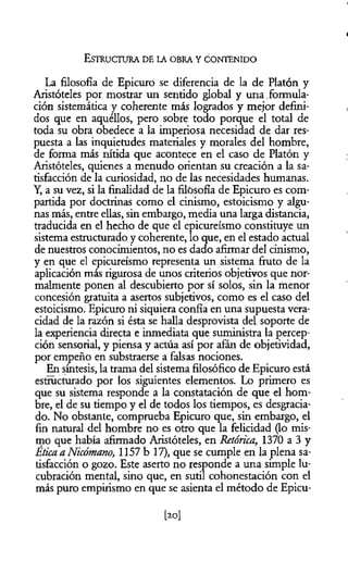 La filosofía de Epicuro se diferencia de la de Platón y
Aristóteles por mostrar un sentido global y una formula­
ción sistemática y coherente más logrados y mejor defini­
dos que en aquéllos, pero sobre todo porque el total de
toda su obra obedece a la imperiosa necesidad de dar res­
puesta a las inquietudes materiales y morales del hombre,
de forma más nítida que acontece en el caso de Platón y
Aristóteles, quienes a menudo orientan su creación a la sa­
tisfacción de la curiosidad, no de las necesidades humanas.
Y, a su vez, si la finalidad de la filósofía de Epicuro es com­
partida por doctrinas como el cinismo, estoicismo y algu­
nas más, entre ellas, sin embargo, media una larga distancia,
traducida en el hecho de que el epicureismo constituye un
sistema estructurado y coherente, lo que, en el estado actual
de nuestros conocimientos, no es dado afirmar del cinismo,
y en que el epicureismo representa un sistema fruto de la
aplicación más rigurosa de unos criterios objetivos que nor­
malmente ponen al descubierto por sí solos, sin la menor
concesión gratuita a asertos subjetivos, como es el caso del
estoicismo. Epicuro ni siquiera confía en una supuesta vera­
cidad de la razón si ésta se halla desprovista del soporte de
la experiencia directa e inmediata que suministra la percep­
ción sensorial, y piensa y actúa así por afán de objetividad,
por empeño en substraerse a falsas nociones.
En síntesis, la trama del sistema filosófico de Epicuro está
estructurado por los siguientes elementos. Lo primero es
que su sistema responde a la constatación de que el hom­
bre, el de su tiempo y el de todos los tiempos, es desgracia­
do. No obstante, comprueba Epicuro que, sin embargo, el
fin natural del hombre no es otro que la felicidad (lo mis­
mo que había afirmado Aristóteles, en Retórica, 1370 a 3 y
Ética a Nicómano, 1157 b 17), que se cumple en la plena sa­
tisfacción o gozo. Este aserto no responde a una simple lu­
cubración mental, sino que, en sutil cohonestación con el
más puro empirismo en que se asienta el método de Epicu-
E s t r u c t u r a d e l a o b r a y c o n t e n id o
[20]
 