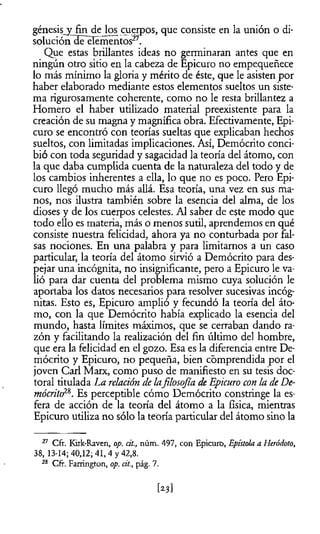 génesis^ fin de los cuerpos, que consiste en la unión o di­
soluciónlleelémentos27.
Que estas brillantes ideas no germinaran antes que en
ningún otro sitio en la cabeza de Epicuro no empequeñece
lo más mínimo la gloria y mérito de éste, que le asisten por
haber elaborado mediante estos elementos sueltos un siste­
ma rigurosamente coherente, como no le resta brillantez a
Homero el haber utilizado material preexistente para la
creación de su magna y magnífica obra. Efectivamente, Epi­
curo se encontró con teorías sueltas que explicaban hechos
sueltos, con limitadas implicaciones. Así, Demócrito conci­
bió con toda seguridad y sagacidad la teoría del átomo, con
la que daba cumplida cuenta de la naturaleza del todo y de
los cambios inherentes a ella, lo que no es poco. Pero Epi­
curo llegó mucho más allá. Esa teoría, una vez en sus ma­
nos, nos ilustra también sobre la esencia del alma, de los
dioses y de los cuerpos celestes. Al saber de este modo que
todo ello es materia, más o menos sutil, aprendemos en qué
consiste nuestra felicidad, ahora ya no conturbada por fal­
sas nociones. En una palabra y para limitarnos a un caso
particular, la teoría del átomo sirvió a Demócrito para des­
pejar una incógnita, no insignificante, pero a Epicuro le va­
lió para dar cuenta del problema mismo cuya solución le
aportaba los datos necesarios para resolver sucesivas incóg­
nitas. Esto es, Epicuro amplió y fecundó la teoría del áto­
mo, con la que Demócrito había explicado la esencia del
mundo, hasta límites máximos, que se cerraban dando ra­
zón y facilitando la realización del fin último del hombre,
que era la felicidad en el gozo. Esa es la diferencia entre De­
mócrito y Epicuro, no pequeña, bien comprendida por el
joven Cari Marx, como puso de manifiesto en su tesis doc­
toral titulada La relación de lafilosofía deEpicuro con la deDe­
mócrito28. Es perceptible cómo Demócrito constringe la es­
fera de acción de la teoría del átomo a la física, mientras
Epicuro utiliza no sólo la teoría particular del átomo sino la
27 Cfr. Kirk-Raven, op. dt., núm. 497, con Epicuro, Epístola a Heródoto,
38, 13-14; 40,12; 41, 4 y 42,8.
28 Cfr. Farrington, op. cit., pág. 7.
[2.3]
 