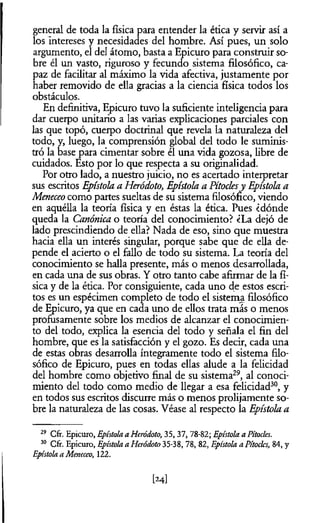 general de toda la física para entender la ética y servir así a
los intereses y necesidades del hombre. Así pues, un solo
argumento, el del átomo, basta a Epicuro para construir so­
bre él un vasto, riguroso y fecundo sistema filosófico, ca­
paz de facilitar al máximo la vida afectiva, justamente por
haber removido de ella gracias a la ciencia física todos los
obstáculos.
En definitiva, Epicuro tuvo la suficiente inteligencia para
dar cuerpo unitario a las varias explicaciones parciales con
las que topó, cuerpo doctrinal que revela la naturaleza del
todo, y, luego, la comprensión global del todo le suminis­
tró la base para cimentar sobre él una vida gozosa, libre de
cuidados. Esto por lo que respecta a su originalidad.
Por otro lado, a nuestro juicio, no es acertado interpretar
sus escritos Epístola a Heródoto, Epístola a Pítoclesy Epístola a
Meneceo como partes sueltas de su sistema filosófico, viendo
en aquélla la teoría física y en éstas la ética. Pues ¿dónde
queda la Canónica o teoría del conocimiento? ¿La dejó de
lado prescindiendo de ella? Nada de eso, sino que muestra
hacia ella un interés singular, porque sabe que de ella de­
pende el acierto o el fallo de todo su sistema. La teoría del
conocimiento se halla presente, más o menos desarrollada,
en cada una de sus obras. Y otro tanto cabe afirmar de la fí­
sica y de la ética. Por consiguiente, cada uno de estos escri­
tos es un espécimen completo de todo el sistema filosófico
de Epicuro, ya que en cada uno de ellos trata más o menos
profusamente sobre los medios de alcanzar el conocimien­
to del todo, explica la esencia del todo y señala el fin del
hombre, que es la satisfacción y el gozo. Es decir, cada una
de estas obras desarrolla íntegramente todo el sistema filo­
sófico de Epicuro, pues en todas ellas alude a la felicidad
del hombre como objetivo final de su sistema29, al conoci­
miento del todo como medio de llegar a esa felicidad30, y
en todos sus escritos discurre más o menos prolijamente so­
bre la naturaleza de las cosas. Véase al respecto la Epístola a
29 Cfr. Epicuro, Epístola a Heródoto, 35,37, 78-82; Epístola a Pítocles.
30 Cfr. Epicuro, Epístola a Heródoto 35-38, 78, 82, Epístola a Pítoclcs, 84, y
Epístola a Meneceo, 122.
[24]
 