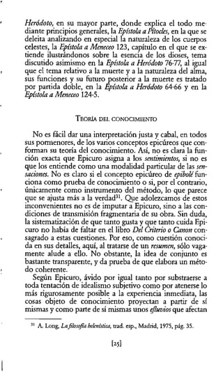 Heródoto, en su mayor parte, donde explica el todo me­
diante principios generales, la Epístola a Pítocks, en la que se
deleita analizando en especial la naturaleza de los cuerpos
celestes, la Epístola a Meneceo 123, capítulo en el que se ex­
tiende ilustrándonos sobre la esencia de los dioses, tema
discutido asimismo en la Epístola a Heródoto 76-77, al igual
que el tema relativo a la muerte y a la naturaleza del alma,
sus funciones y su futuro posterior a la muerte es tratado
por partida doble, en la Epístola a Heródoto 64-66 y en la
Epístola a Meneceo 124-5.
T eoría del co n o cim ien to
No es fácil dar una interpretación justa y cabal, en todos
sus pormenores, de los varios conceptos epicúreos que con­
forman su teoría del conocimiento. Así, no es clara la fun­
ción exacta que Epicuro asigna a los sentimientos, si no es
que los entiende como una modalidad particular de las sen­
saciones. No es claro si el concepto epicúreo de epiboléfun­
ciona como prueba de conocimiento o si, por el contrario,
únicamente como instrumento del método, lo que parece
que se ajusta más a la verdad31. Que adolezcamos de estos
inconvenientes no es de imputar a Epicuro, sino a las con­
diciones de transmisión fragmentaria de su obra. Sin duda,
la sistematización de que tanto gusta y que tanto cuida Epi-
curo no había de faltar en el libro Del Criterio o Canon con­
sagrado a estas cuestiones. Por eso, como cuestión conoci­
da en sus detalles, aquí, al tratarse de un resumen, sólo vaga­
mente alude a ello. No obstante, la idea de conjunto es
bastante transparente, y da prueba de que elabora un méto­
do coherente.
Según Epicuro, ávido por igual tanto por substraerse a
toda tentación de idealismo subjetivo como por atenerse lo
más rigurosamente posible a la experiencia inmediata, las
cosas objeto de conocimiento proyectan a partir de sí
mismas y como parte de sí mismas unos efluvios que afectan
31 A. Long, Lafilosofía helenística, trad. esp., Madrid, 1975, pág. 35.
[25]
 