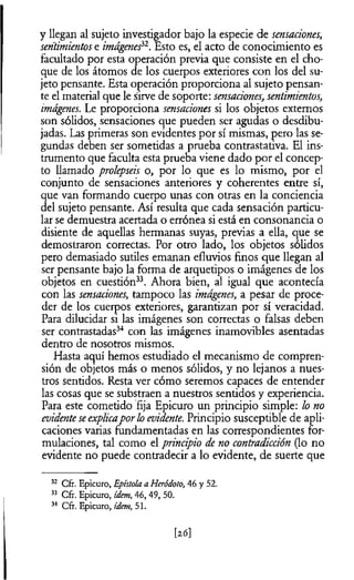 y llegan al sujeto investigador bajo la especie de sensaciones,
sentimientose imágenesi2. Esto es, el acto de conocimiento es
facultado por esta operación previa que consiste en el cho­
que de los átomos de los cuerpos exteriores con los del su­
jeto pensante. Esta operación proporciona al sujeto pensan­
te el material que le sirve de soporte: sensaciones, sentimientos,
imágenes. Le proporciona sensaciones si los objetos externos
son sólidos, sensaciones que pueden ser agudas o desdibu­
jadas. Las primeras son evidentes por sí mismas, pero las se­
gundas deben ser sometidas a prueba contrastativa. El ins­
trumento que faculta esta prueba viene dado por el concep­
to llamado prolepseis o, por lo que es lo mismo, por el
conjunto de sensaciones anteriores y coherentes entre sí,
que van formando cuerpo unas con otras en la conciencia
del sujeto pensante. Así resulta que cada sensación particu­
lar se demuestra acertada o errónea si está en consonancia o
disiente de aquellas hermanas suyas, previas a ella, que se
demostraron correctas. Por otro lado, los objetos sólidos
pero demasiado sutiles emanan efluvios finos que llegan al
ser pensante bajo la forma de arquetipos o imágenes de los
objetos en cuestión33. Ahora bien, al igual que acontecía
con las sensaciones, tampoco las imágenes, a pesar de proce­
der de los cuerpos exteriores, garantizan por sí veracidad.
Para dilucidar si las imágenes son correctas o falsas deben
ser contrastadas34 con las imágenes inamovibles asentadas
dentro de nosotros mismos.
Hasta aquí hemos estudiado el mecanismo de compren­
sión de objetos más o menos sólidos, y no lejanos a nues­
tros sentidos. Resta ver cómo seremos capaces de entender
las cosas que se substraen a nuestros sentidos y experiencia.
Para este cometido fija Epicuro un principio simple: ¡o no
evidenteseexplicaporlo evidente. Principio susceptible de apli­
caciones varias fundamentadas en las correspondientes for­
mulaciones, tal como el principio de no contradicción (lo no
evidente no puede contradecir a lo evidente, de suerte que
32 Cfr. Epicuro, Epistola a Heródoto, 46 y 52.
33 Cfr. Epicuro, idem, 46, 49, 50.
34 Cfr. Epicuro, idem, 51.
[2J6]
 