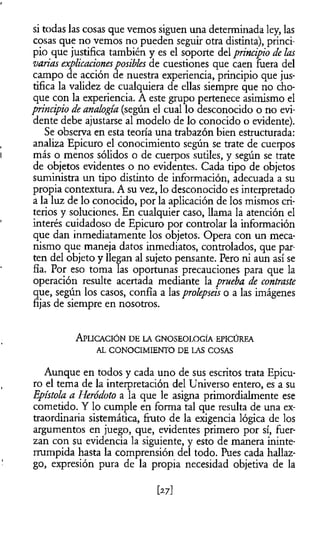 si todas las cosas que vemos siguen una determinada ley, las
cosas que no vemos no pueden seguir otra distinta), princi­
pio que justifica también y es el soporte del principio de las
varias explicacionesposibles de cuestiones que caen fuera del
campo de acción de nuestra experiencia, principio que jus­
tifica la validez de cualquiera de ellas siempre que no cho­
que con la experiencia. A este grupo pertenece asimismo el
principio de analogía (según el cual lo desconocido o no evi­
dente debe ajustarse al modelo de lo conocido o evidente).
Se observa en esta teoría una trabazón bien estructurada:
analiza Epicuro el conocimiento según se trate de cuerpos
más o menos sólidos o de cuerpos sutiles, y según se trate
de objetos evidentes o no evidentes. Cada tipo de objetos
suministra un tipo distinto de información, adecuada a su
propia contextura. A su vez, lo desconocido es interpretado
a la luz de lo conocido, por la aplicación de los mismos cri­
terios y soluciones. En cualquier caso, llama la atención el
interés cuidadoso de Epicuro por controlar la información
que dan inmediatamente los objetos. Opera con un meca­
nismo que maneja datos inmediatos, controlados, que par­
ten del objeto y llegan al sujeto pensante. Pero ni aun así se
fia. Por eso toma las oportunas precauciones para que la
operación resulte acertada mediante la prueba de contraste
que, según los casos, confia a las prolepseis o a las imágenes
fijas de siempre en nosotros.
A plicación d e la g n oseolo gìa epicúrea
AL CONOCIMIENTO DE LAS COSAS
Aunque en todos y cada uno de sus escritos trata Epicu­
ro el tema de la interpretación del Universo entero, es a su
Epístola a Heródoto a la que le asigna primordialmente ese
cometido. Y lo cumple en forma tal que resulta de una ex­
traordinaria sistemática, fruto de la exigencia lógica de los
argumentos en juego, que, evidentes primero por sí, fuer­
zan con su evidencia la siguiente, y esto de manera ininte­
rrumpida hasta la comprensión del todo. Pues cada hallaz­
go, expresión pura de la propia necesidad objetiva de la
 