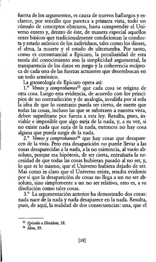 fuerza de los argumentos, es causa de nuevos hallazgos y es­
clarece, por sencillo que parezca a primera vista, todo un
cúmulo de conceptos obscuros, hasta comprender el Uni­
verso entero y, dentro de éste, de manera especial aquellos
entes básicos que tradicionalmente condicionan la conduc­
ta y estado anímico de los individuos, tales como los dioses,
el alma, la muerte y el estado de ultratumba. Por tanto,
como es consustancial a Epicuro, la peculiaridad de esta
teoría del conocimiento son la simplicidad argumental, la
transparencia de los datos en juego y la coherencia recípro­
ca de cada una de las fuerzas actuantes que desembocan en
un todo armónico.
La gnoseología de Epicuro opera así:
1.° Vemosy comprobamos que cada cosa se origina de
otra cosa. Luego esta evidencia, de acuerdo con los princi­
pios de no contradicción y de analogía, invalida por sí sola
la idea de que lo contrario pueda ser cierto, de suerte que
todas las cosas, incluso las que se substraen a nuestra vista,
deben supeditarse por fuerza a esta ley. Resulta, pues, in-
viable e imposible que algo surja de la nada, y, a su vez, si
no existe nada que surja de la nada, entonces no hay cosa
alguna que pueda surgir de la nada.
2.° Vemosy comprobamoS que hay cosas que desapare­
cen de la vista. Pero esta desaparición no puede llevar a las
cosas desaparecidas a la nada, a la no existencia, al vacío ab­
soluto, porque esa hipótesis, de ser cierta, entrañaría la ne­
cesidad de que todas las cosas hubieran pasado al no ser, y,
lo que es lo mismo, que el Universo hubiera dejado de ser.
Mas como es claro que el Universo existe, resulta evidente
por sí que la desaparición de cosas no llega a un no ser ab­
soluto, sino simplemente a un no ser relativo, esto es, a su
disolución como tales cosas.
3.° La argumentación anterior ha demostrado dos cosas:
nada nace de la nada y nada desaparece en la nada. Resulta,
pues, de aquí, la realidad de dos consecuencias: una, que el
35 Epístola a Heródoto, 38.
36 Idem, 39.
[28]
 
